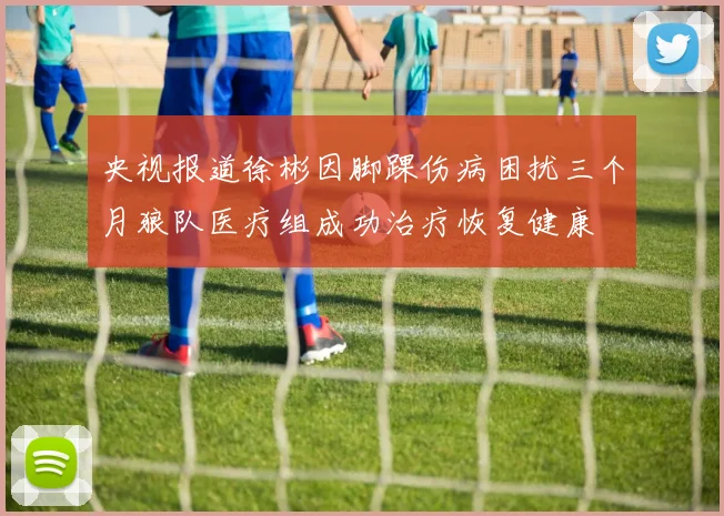 央视报道徐彬因脚踝伤病困扰三个月狼队医疗组成功治疗恢复健康