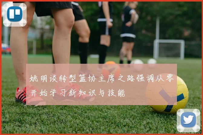姚明谈转型篮协主席之路强调从零开始学习新知识与技能