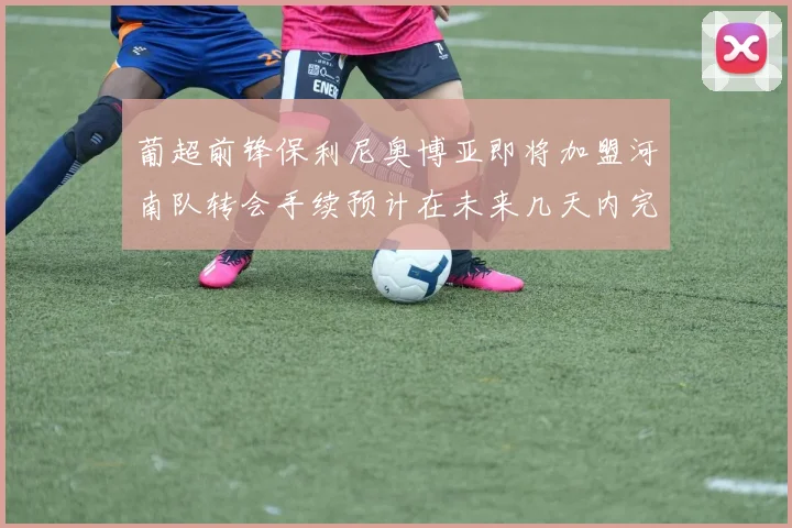 葡超前锋保利尼奥博亚即将加盟河南队转会手续预计在未来几天内完成