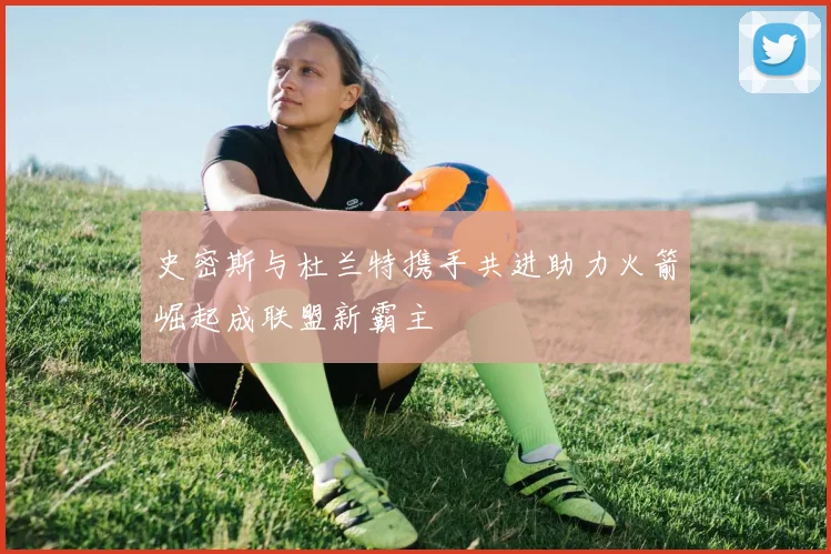 史密斯与杜兰特携手共进助力火箭崛起成联盟新霸主