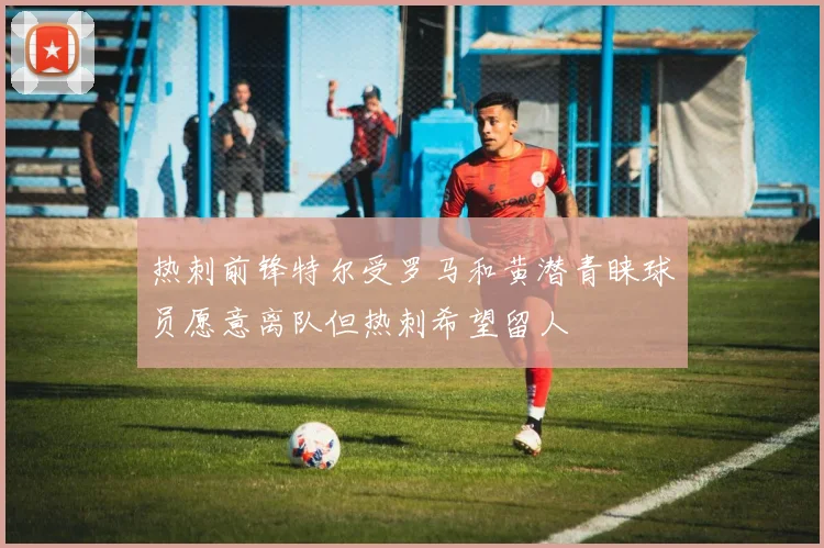 热刺前锋特尔受罗马和黄潜青睐球员愿意离队但热刺希望留人