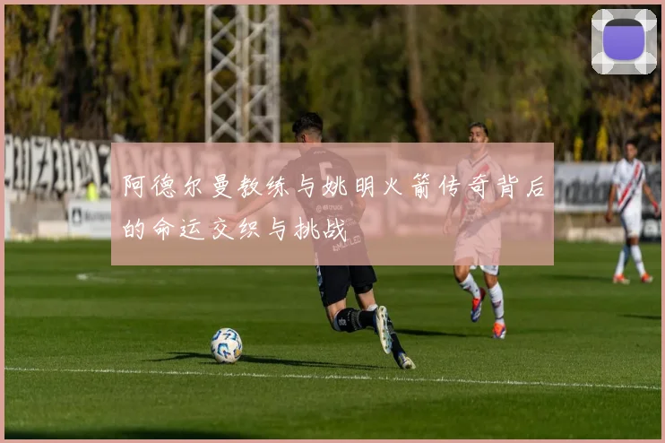 阿德尔曼教练与姚明火箭传奇背后的命运交织与挑战
