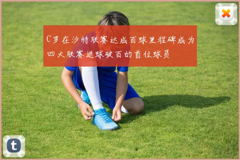 C罗在沙特联赛达成百球里程碑成为四大联赛进球破百的首位球员