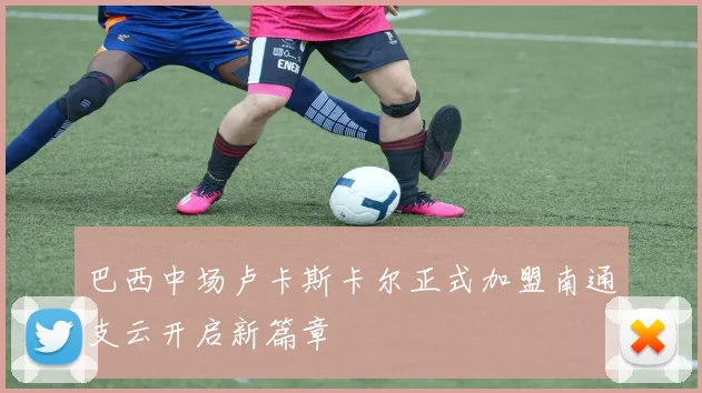 巴西中场卢卡斯卡尔正式加盟南通支云开启新篇章