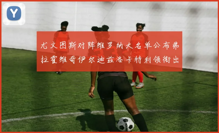 尤文图斯对阵维罗纳大名单公布弗拉霍维奇伊尔迪兹洛卡特利领衔出战