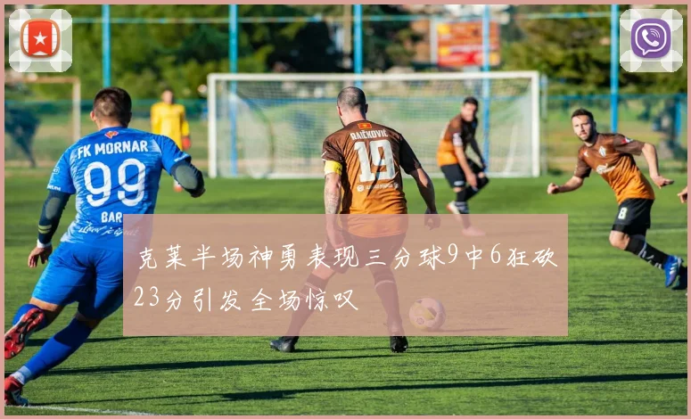 克莱半场神勇表现三分球9中6狂砍23分引发全场惊叹