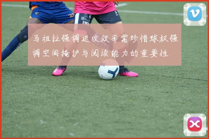 马祖拉强调进攻效率需珍惜球权强调空间掩护与阅读能力的重要性