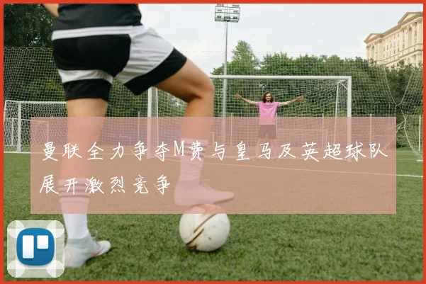 曼联全力争夺M费与皇马及英超球队展开激烈竞争