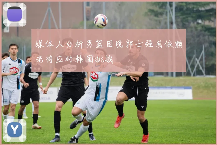 媒体人分析男篮困境郭士强或依赖老将应对韩国挑战