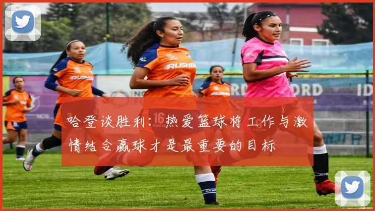 哈登谈胜利：热爱篮球将工作与激情结合赢球才是最重要的目标