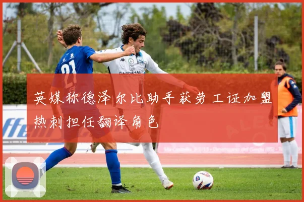 英媒称德泽尔比助手获劳工证加盟热刺担任翻译角色
