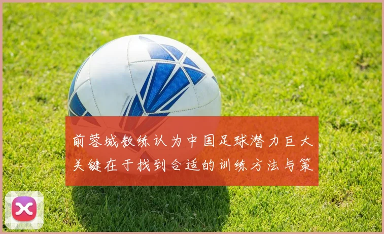 前蓉城教练认为中国足球潜力巨大关键在于找到合适的训练方法与策略