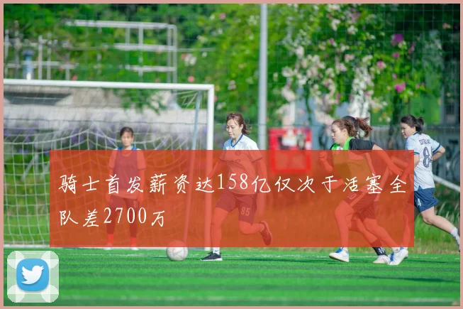骑士首发薪资达158亿仅次于活塞全队差2700万