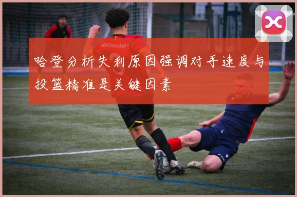 哈登分析失利原因强调对手速度与投篮精准是关键因素
