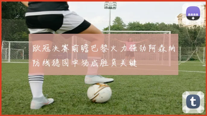 欧冠决赛前瞻巴黎火力强劲阿森纳防线稳固中场成胜负关键
