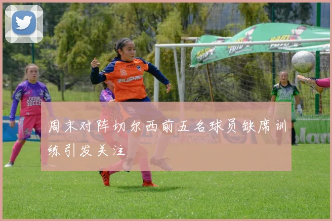 周末对阵切尔西前五名球员缺席训练引发关注