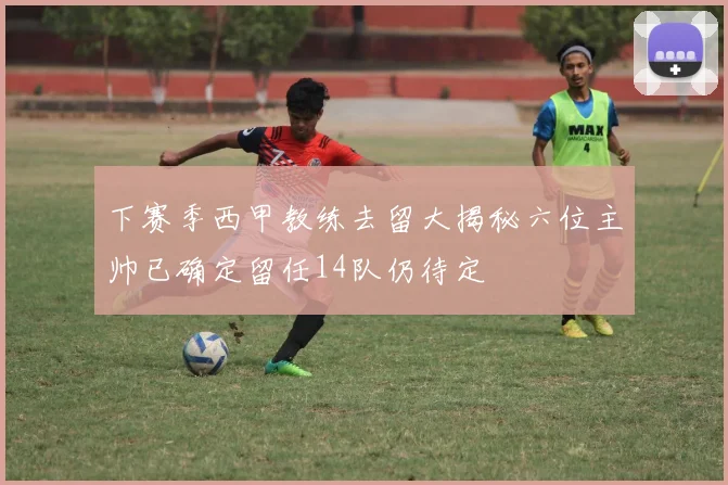 下赛季西甲教练去留大揭秘六位主帅已确定留任14队仍待定