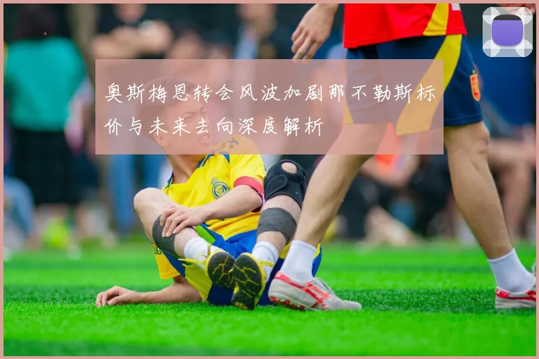 奥斯梅恩转会风波加剧那不勒斯标价与未来去向深度解析