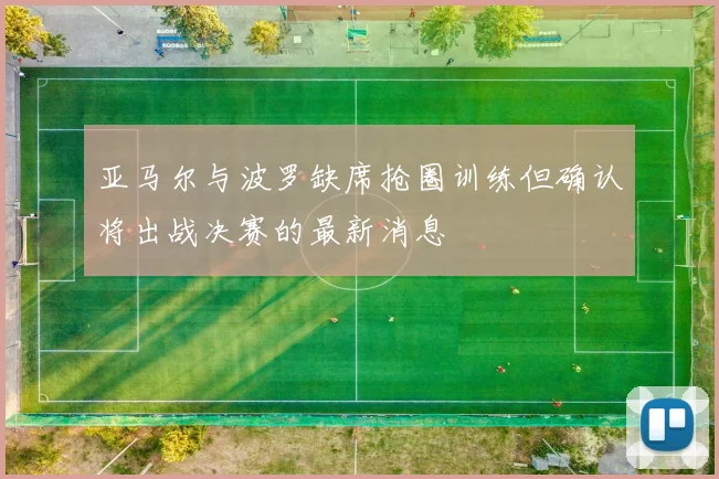 亚马尔与波罗缺席抢圈训练但确认将出战决赛的最新消息